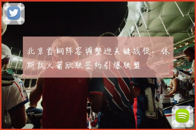 北京首钢阵容调整迎关键战役,休斯敦火箭欧联签约引爆联盟