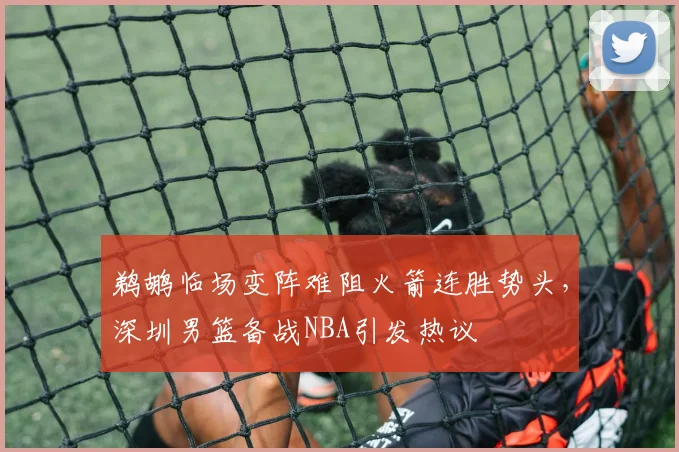 鹈鹕临场变阵难阻火箭连胜势头,深圳男篮备战NBA引发热议