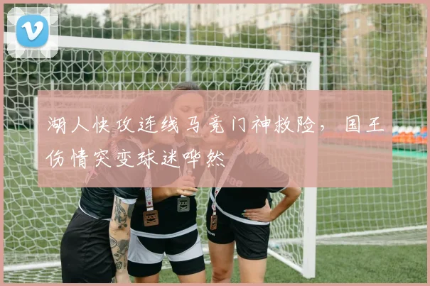 湖人快攻连线马竞门神救险,国王伤情突变球迷哗然