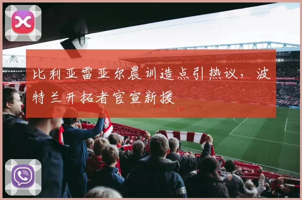 比利亚雷亚尔晨训造点引热议,波特兰开拓者官宣新援