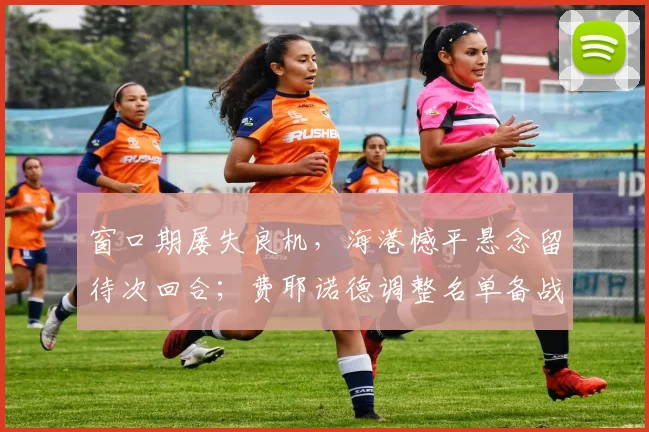 窗口期屡失良机,海港憾平悬念留待次回合;费耶诺德调整名单备战法国